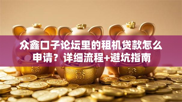 众鑫口子论坛里的租机贷款怎么申请？详细流程+避坑指南