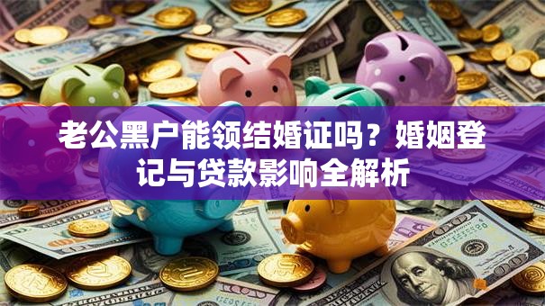 老公黑户能领结婚证吗？婚姻登记与贷款影响全解析