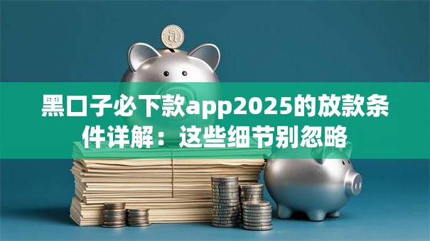 黑口子必下款app2025的放款条件详解：这些细节别忽略