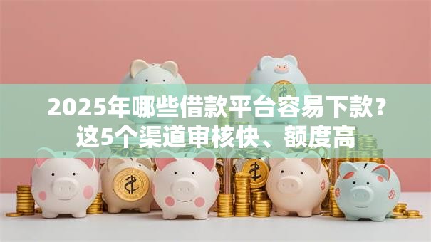 2025年哪些借款平台容易下款？这5个渠道审核快、额度高