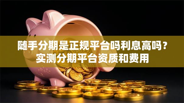 随手分期是正规平台吗利息高吗？实测分期平台资质和费用