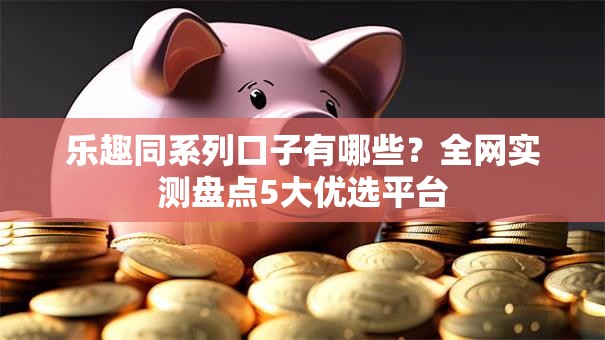 乐趣同系列口子有哪些？全网实测盘点5大优选平台