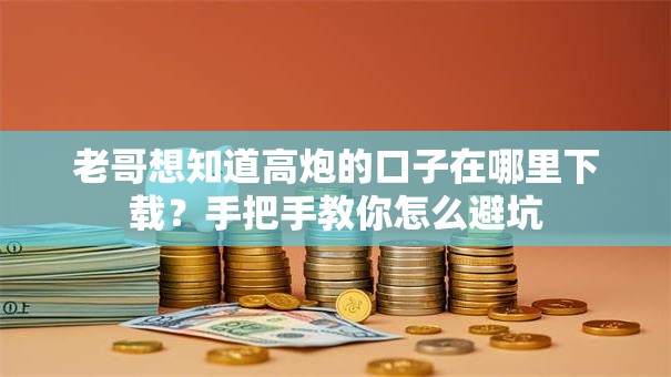 老哥想知道高炮的口子在哪里下载？手把手教你怎么避坑