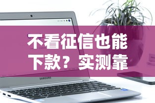 不看征信也能下款？实测靠谱借款软件推荐攻略