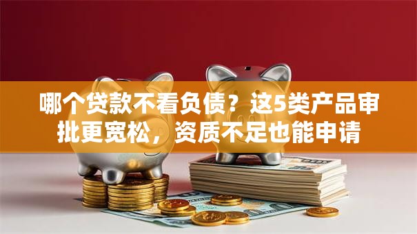 哪个贷款不看负债？这5类产品审批更宽松，资质不足也能申请