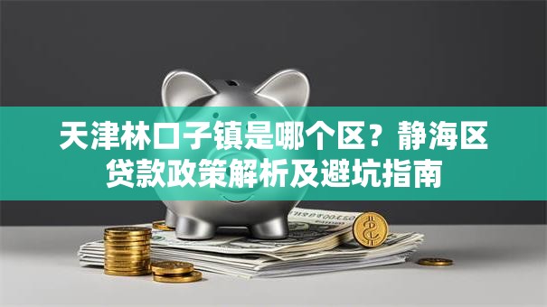 天津林口子镇是哪个区？静海区贷款政策解析及避坑指南