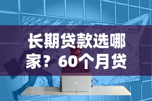 长期贷款选哪家？60个月贷款平台超全测评，轻松解决资金周转难题！