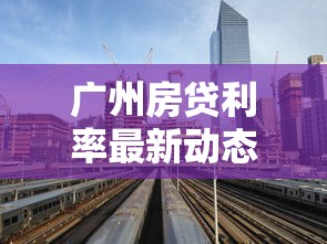 广州房贷利率最新动态！手把手解析买房贷款省钱技巧
