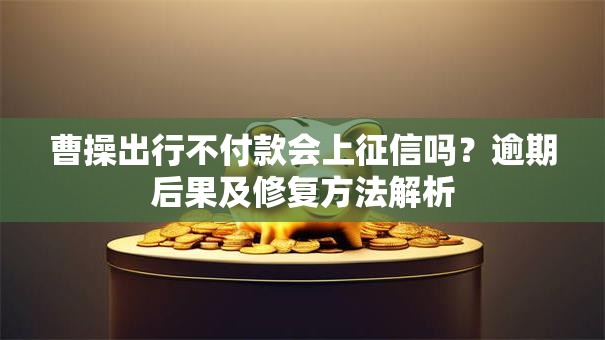曹操出行不付款会上征信吗？逾期后果及修复方法解析