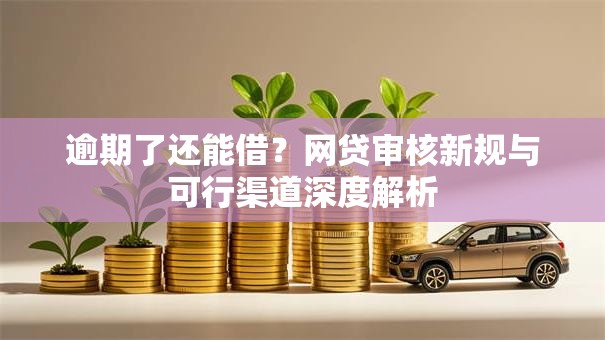 逾期了还能借？网贷审核新规与可行渠道深度解析