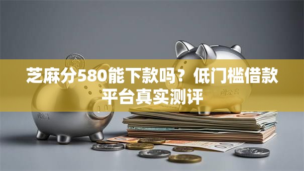 芝麻分580能下款吗？低门槛借款平台真实测评