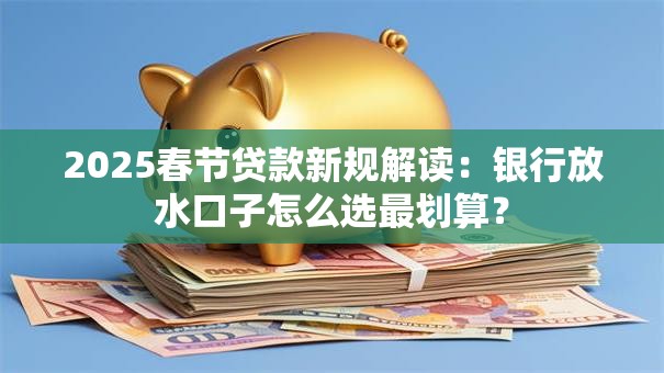 2025春节贷款新规解读：银行放水口子怎么选最划算？