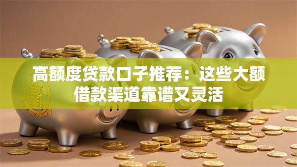 高额度贷款口子推荐：这些大额借款渠道靠谱又灵活