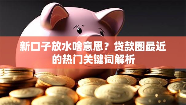 新口子放水啥意思？贷款圈最近的热门关键词解析