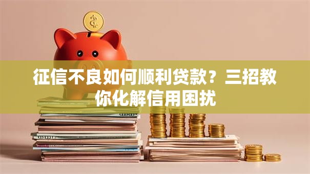 征信不良如何顺利贷款？三招教你化解信用困扰