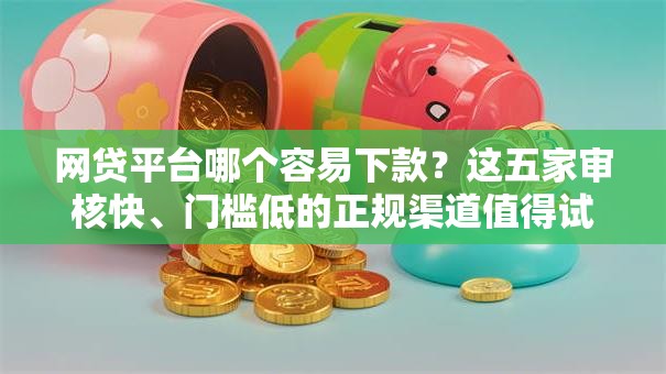 网贷平台哪个容易下款？这五家审核快、门槛低的正规渠道值得试试