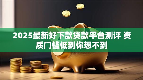 2025最新好下款贷款平台测评 资质门槛低到你想不到