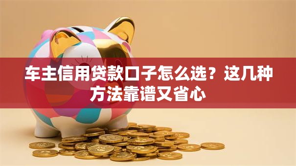 车主信用贷款口子怎么选？这几种方法靠谱又省心
