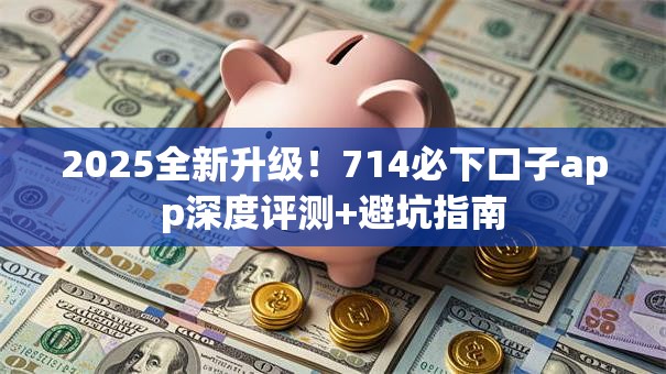 2025全新升级！714必下口子app深度评测+避坑指南