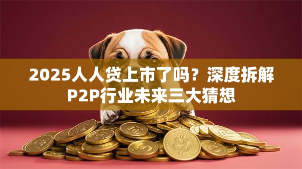 2025人人贷上市了吗？深度拆解P2P行业未来三大猜想