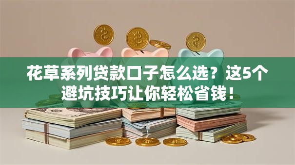 花草系列贷款口子怎么选？这5个避坑技巧让你轻松省钱！