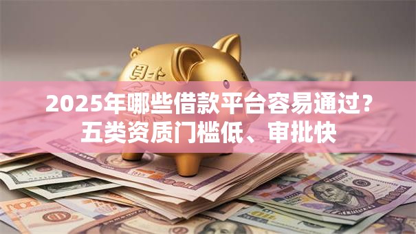 2025年哪些借款平台容易通过？五类资质门槛低、审批快