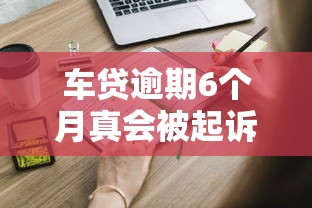 车贷逾期6个月真会被起诉吗？这些后果你必须知道