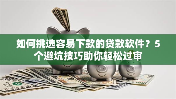 如何挑选容易下款的贷款软件？5个避坑技巧助你轻松过审