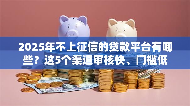 2025年不上征信的贷款平台有哪些？这5个渠道审核快、门槛低
