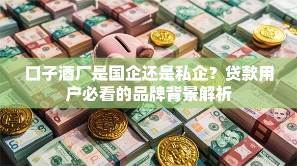 口子酒厂是国企还是私企？贷款用户必看的品牌背景解析