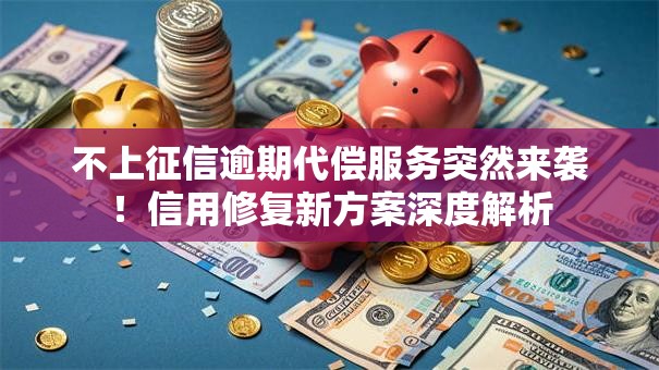 不上征信逾期代偿服务突然来袭！信用修复新方案深度解析