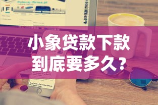 小象贷款下款到底要多久？实测流程解析+快速到账技巧