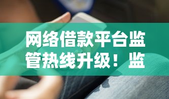 网络借款平台监管热线升级！监管服务中心电话全新上线这些功能太实用