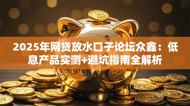 2025年网贷放水口子论坛众鑫:低息产品实测+避坑指南全解析 2025年网贷放水口子论坛众鑫:低息产品实测+避坑指南全解析