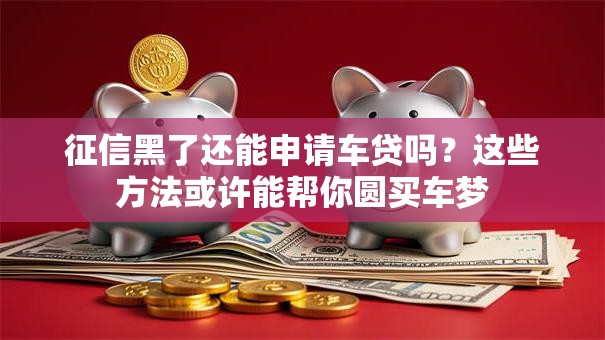 征信黑了还能申请车贷吗？这些方法或许能帮你圆买车梦
