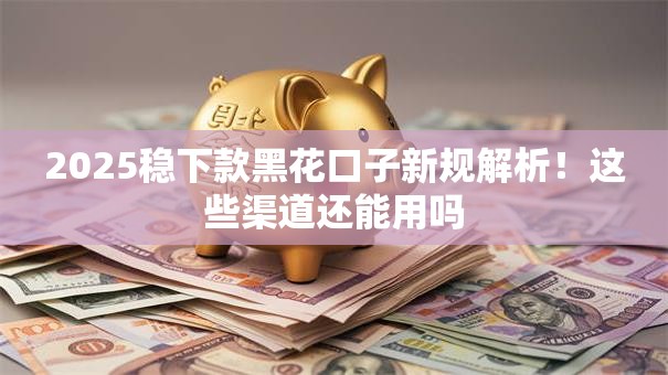 2025稳下款黑花口子新规解析！这些渠道还能用吗