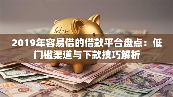 2019年容易借的借款平台盘点：低门槛渠道与下款技巧解析