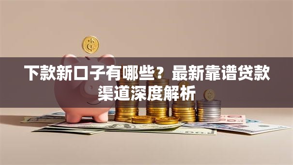 下款新口子有哪些？最新靠谱贷款渠道深度解析
