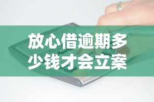 放心借逾期多少钱才会立案？逾期后果、立案标准全解析