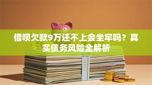 借呗欠款9万还不上会坐牢吗？真实债务风险全解析