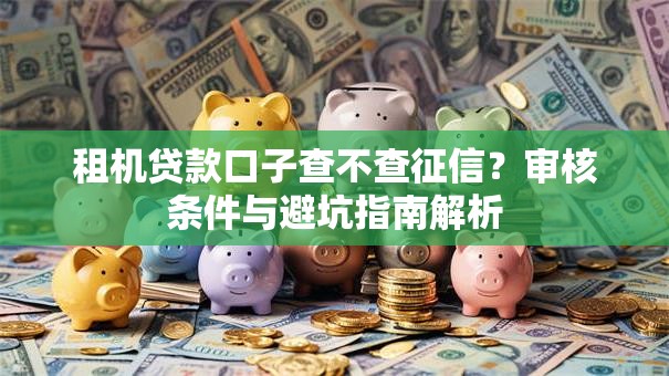 租机贷款口子查不查征信？审核条件与避坑指南解析