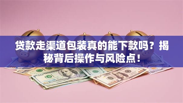 贷款走渠道包装真的能下款吗？揭秘背后操作与风险点！