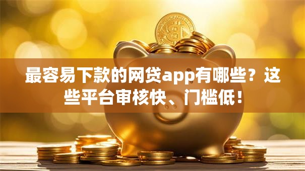 最容易下款的网贷app有哪些？这些平台审核快、门槛低！