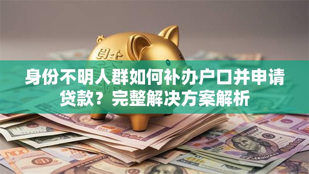 身份不明人群如何补办户口并申请贷款？完整解决方案解析