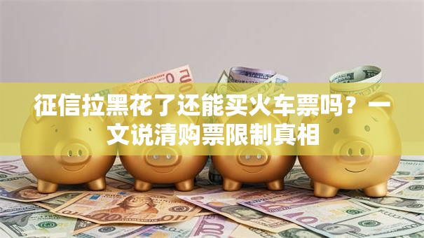征信拉黑花了还能买火车票吗？一文说清购票限制真相
