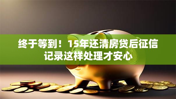终于等到！15年还清房贷后征信记录这样处理才安心