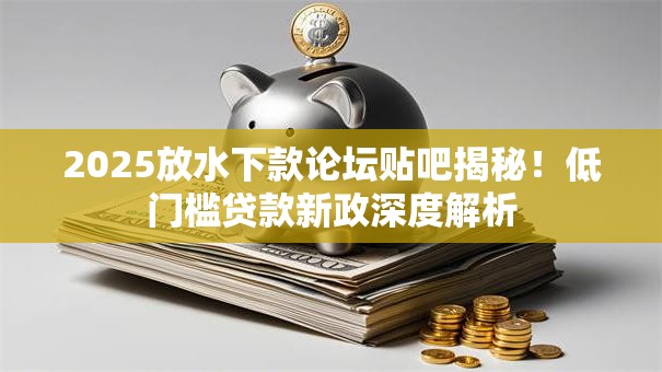 2025放水下款论坛贴吧揭秘！低门槛贷款新政深度解析