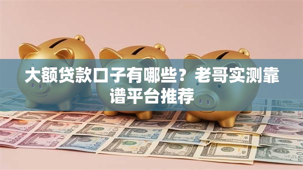 大额贷款口子有哪些？老哥实测靠谱平台推荐