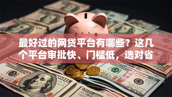 最好过的网贷平台有哪些？这几个平台审批快、门槛低，选对省心又靠谱！