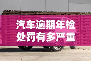 汽车逾期年检处罚有多严重？车贷用户必知避坑指南